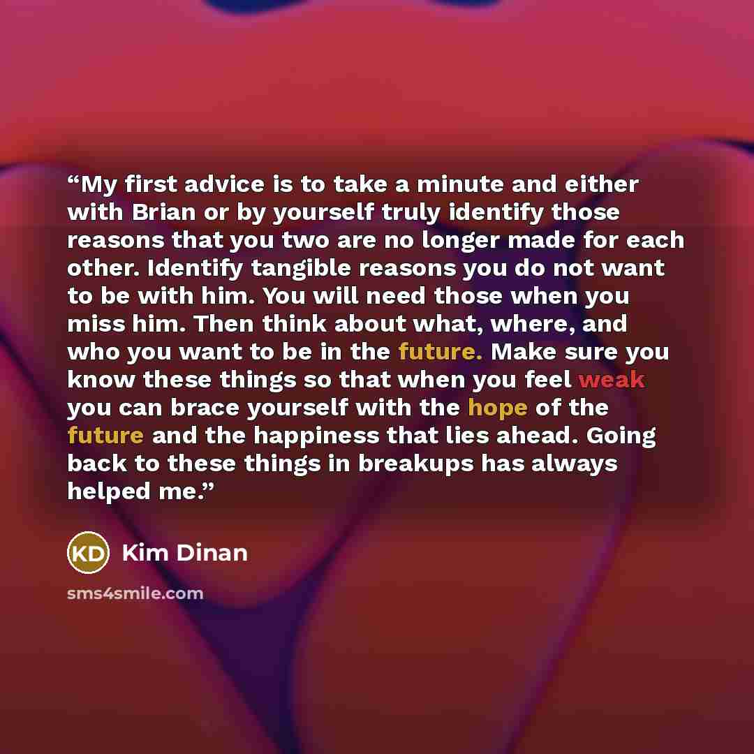 “My first advice is to take a minute and either with Brian or by yourself truly identify those reasons that you two are no longer made for each other. Identify tangible reasons you do not want to be with him. You will need those when you miss him. Then think about what, where, and who you want to…” quote by Kim Dinan