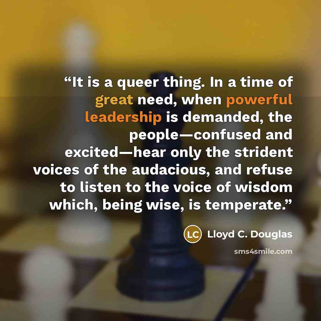 “It is a queer thing. In a time of great need, when powerful leadership is demanded, the people—confused and excited—hear only the strident voices of the audacious, and refuse to listen to the voice of wisdom which, being wise, is temperate.” quote by Lloyd C. Douglas
