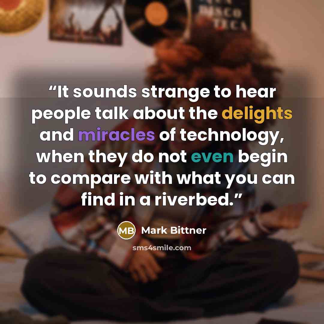 “It sounds strange to hear people talk about the delights and miracles of technology, when they do not even begin to compare with what you can find in a riverbed.” quote by Mark Bittner