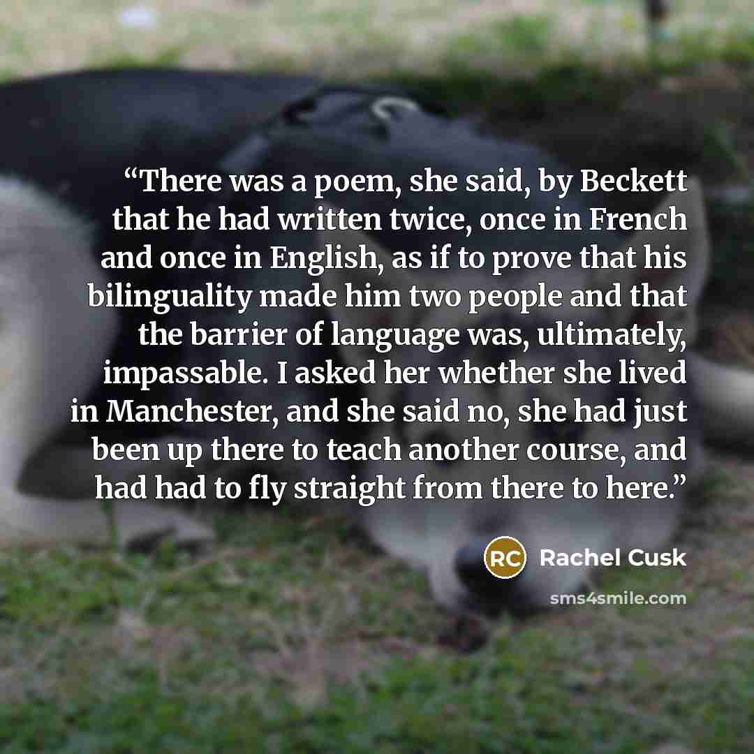 “There was a poem, she said, by Beckett that he had written twice, once in French and once in English, as if to prove that his bilinguality made him two people and that the barrier of language was, ultimately, impassable. I asked her whether she lived in Manchester, and she said no, she had just…” quote by Rachel Cusk