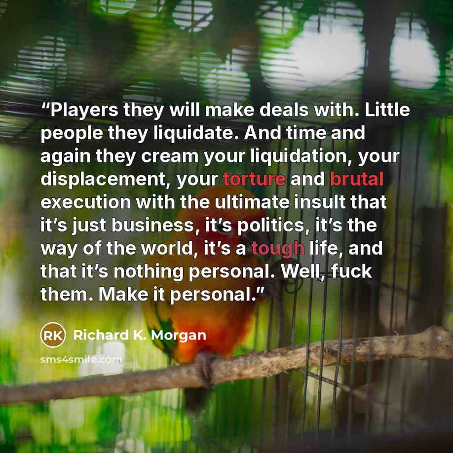 “Players they will make deals with. Little people they liquidate. And time and again they cream your liquidation, your displacement, your torture and brutal execution with the ultimate insult that it’s just business, it’s politics, it’s the way of the world, it’s a tough life, and that it’s nothing…” quote by Richard K. Morgan