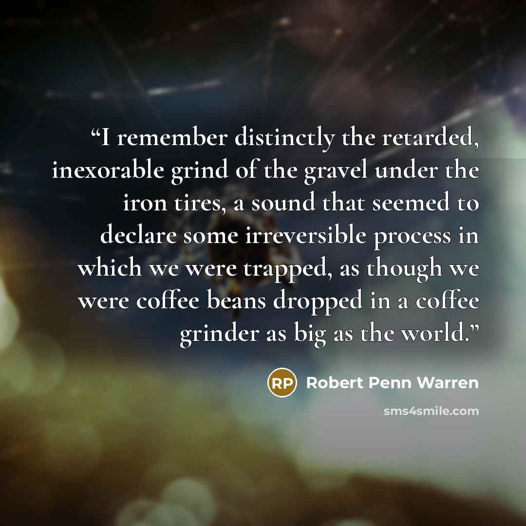 “I remember distinctly the retarded, inexorable grind of the gravel under the iron tires, a sound that seemed to declare some irreversible process in which we were trapped, as though we were coffee beans dropped in a coffee grinder as big as the world.” quote by Robert Penn Warren