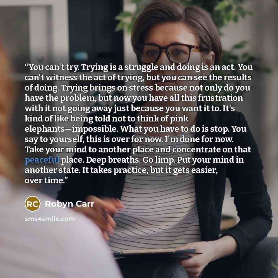 “You can't try. Trying is a struggle and doing is an act. You can't witness the act of trying, but you can see the results of doing. Trying brings on stress because not only do you have the problem, but now you have all this frustration with it not going away just because you want it to. It's kind…” quote by Robyn Carr