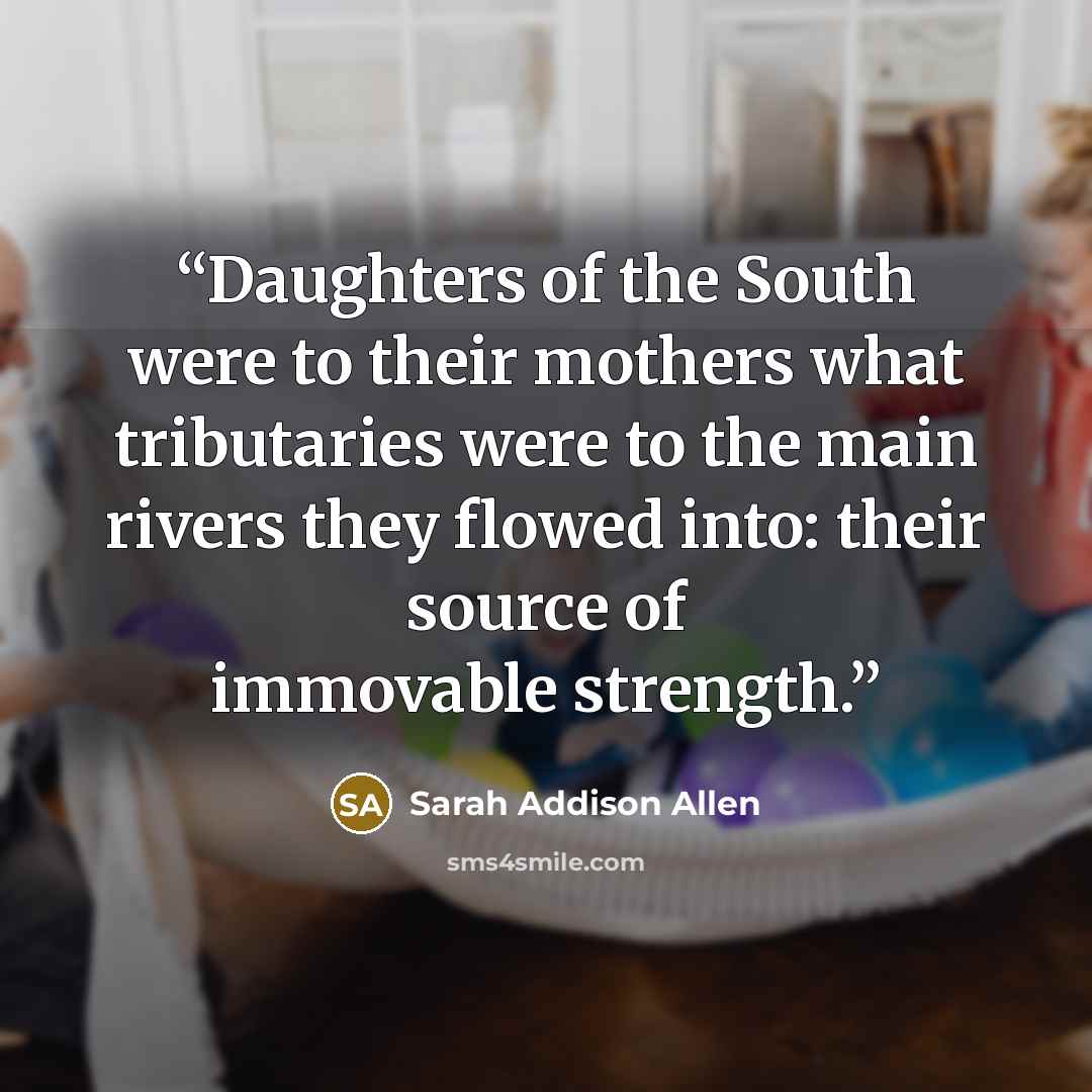 “Daughters of the South were to their mothers what tributaries were to the main rivers they flowed into: their source of immovable strength.” quote by Sarah Addison Allen