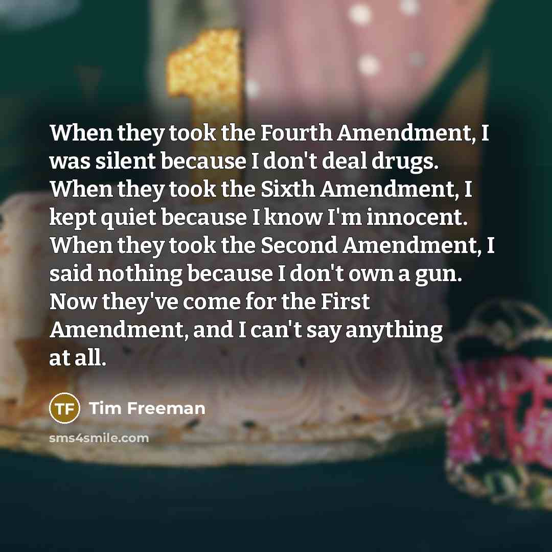 “When they took the Fourth Amendment, I was silent because I don't deal drugs. When they took the Sixth Amendment, I kept quiet because I know I'm innocent. When they took the Second Amendment, I said nothing because I don't own a gun. Now they've come for the First Amendment, and I can't say…” quote by Tim Freeman