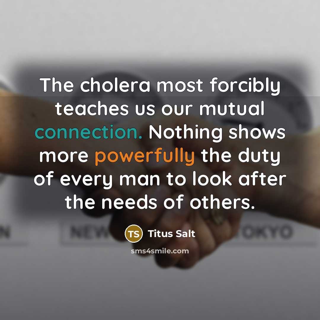 “The cholera most forcibly teaches us our mutual connection. Nothing shows more powerfully the duty of every man to look after the needs of others.” quote by Titus Salt