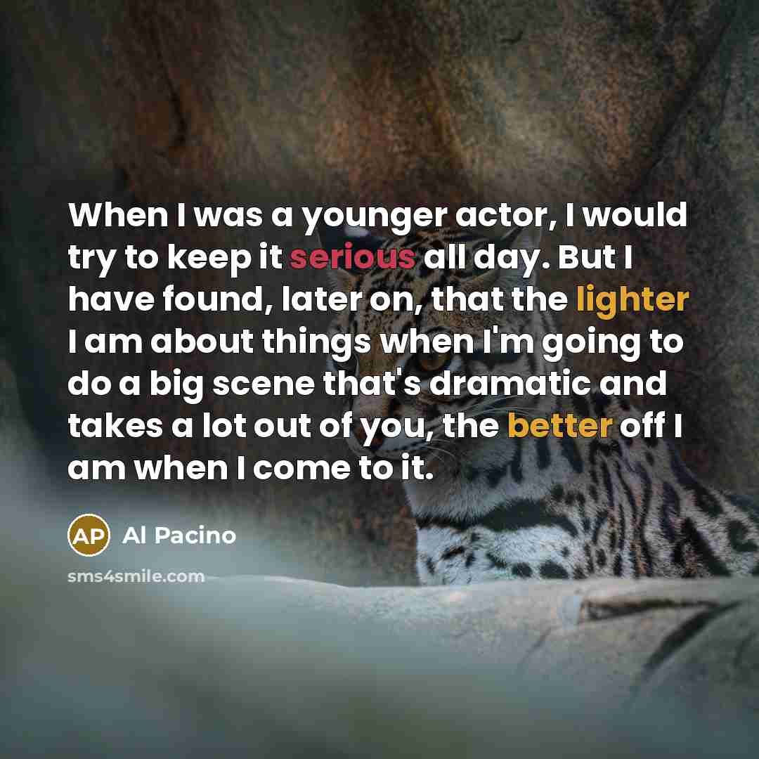 “When I was a younger actor, I would try to keep it serious all day. But I have found, later on, that the lighter I am about things when I'm going to do a big scene that's dramatic and takes a lot out of you, the better off I am when I come to it.” quote by Al Pacino