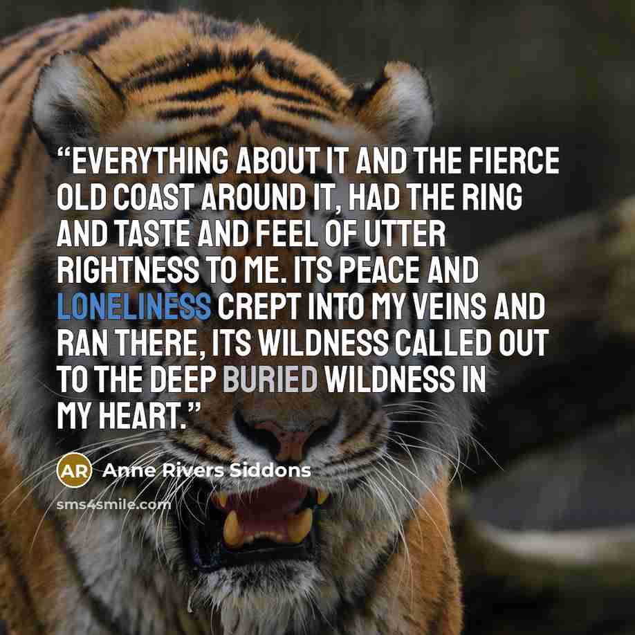 “Everything about it and the fierce old coast around it, had the ring and taste and feel of utter rightness to me. Its peace and loneliness crept into my veins and ran there, its wildness called out to the deep buried wildness in my heart.” quote by Anne Rivers Siddons