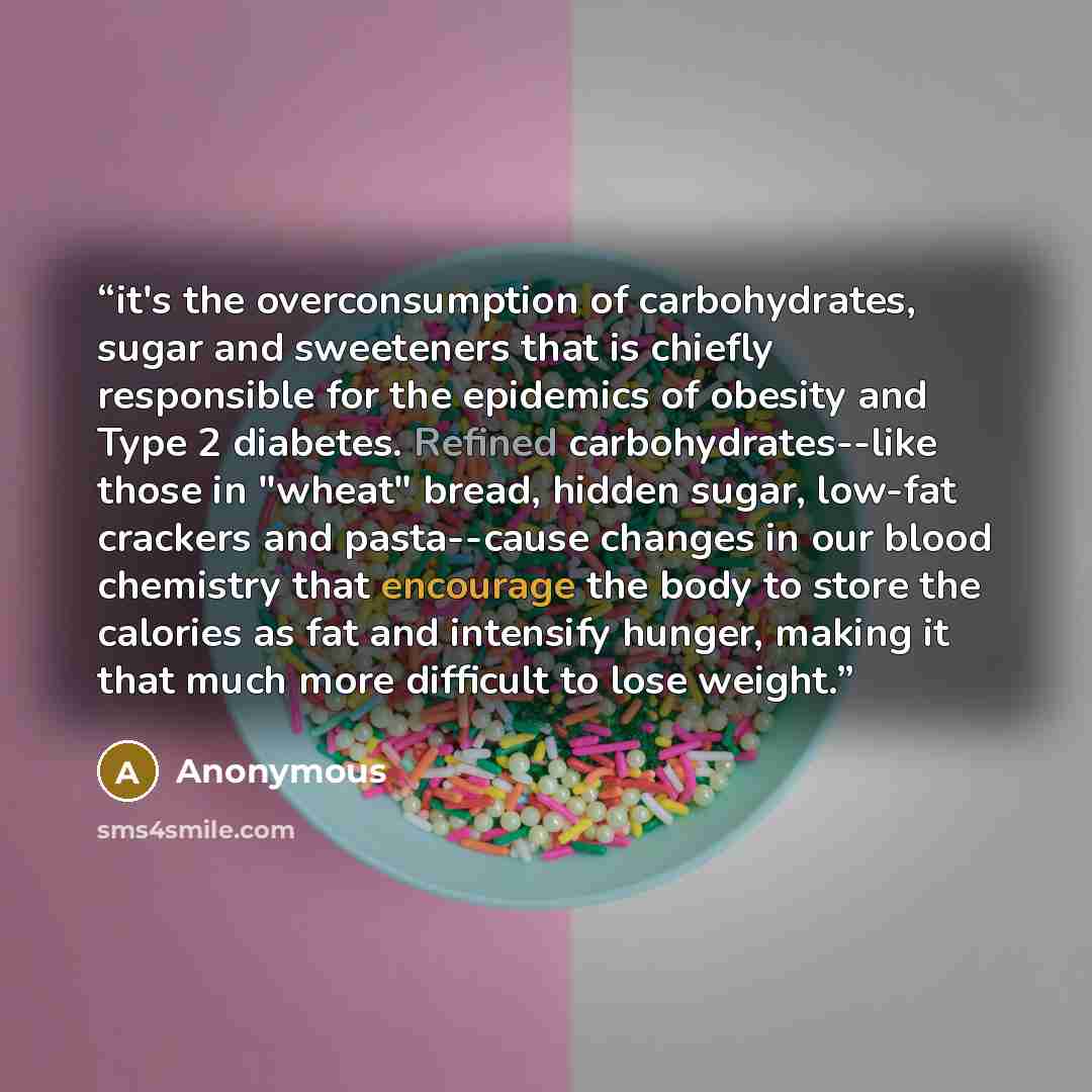 “it's the overconsumption of carbohydrates, sugar and sweeteners that is chiefly responsible for the epidemics of obesity and Type 2 diabetes. Refined carbohydrates--like those in "wheat" bread, hidden sugar, low-fat crackers and pasta--cause changes in our blood chemistry that encourage the body…” quote by Anonymous