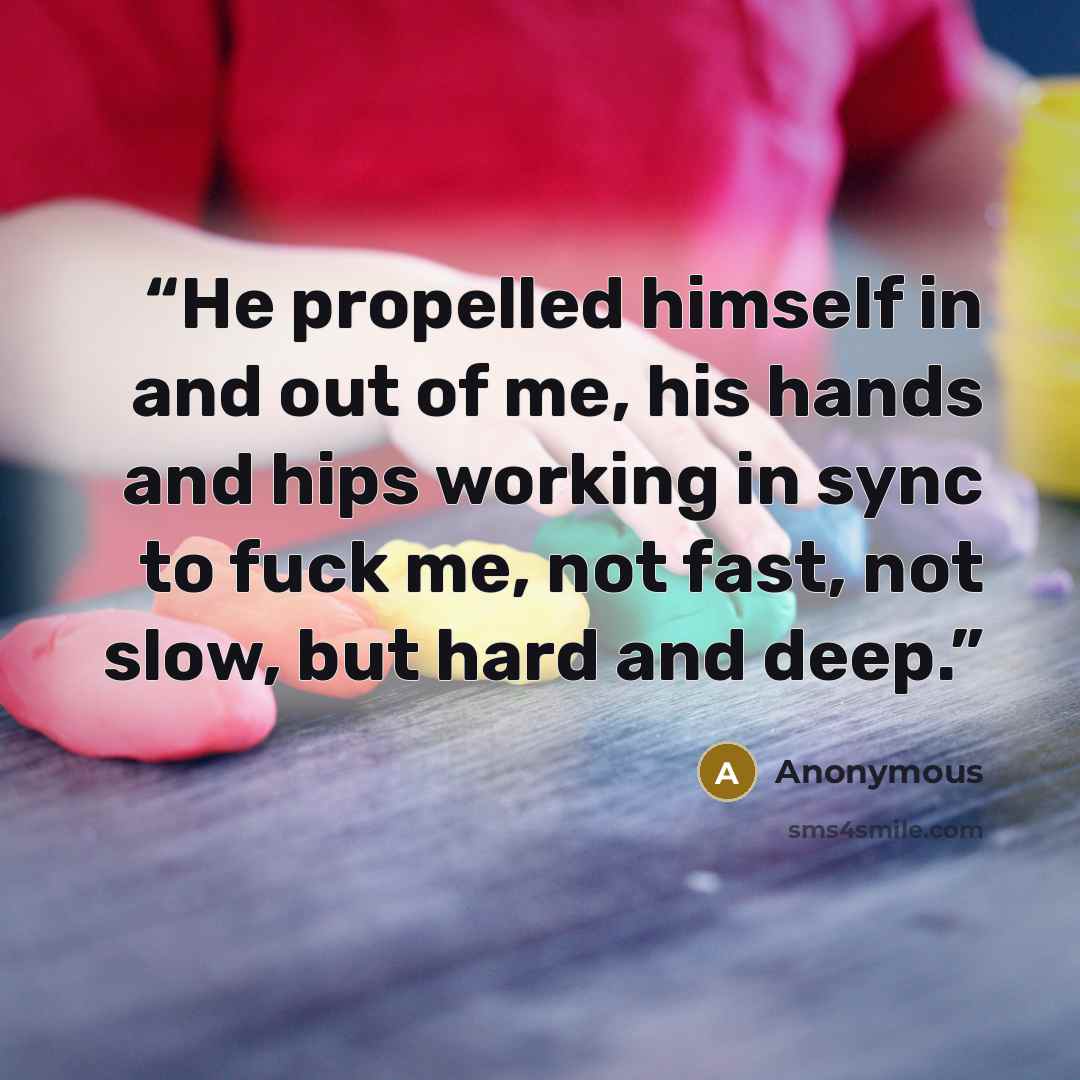 “He propelled himself in and out of me, his hands and hips working in sync to fuck me, not fast, not slow, but hard and deep.” quote by Anonymous