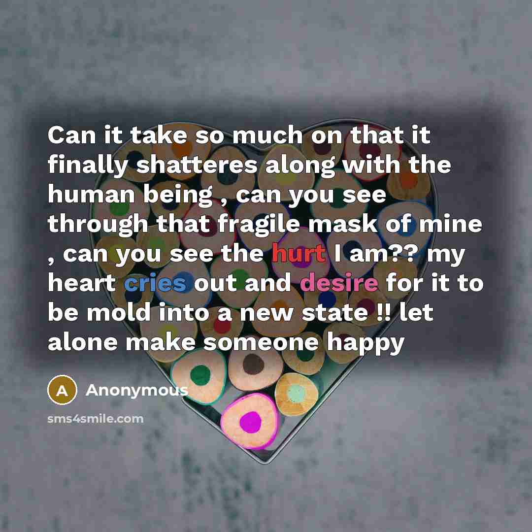 “Can it take so much on that it finally shatteres along with the human being , can you see through that fragile mask of mine , can you see the hurt I am?? my heart cries out and desire for it to be mold into a new state !! let alone make someone happy” quote by Anonymous
