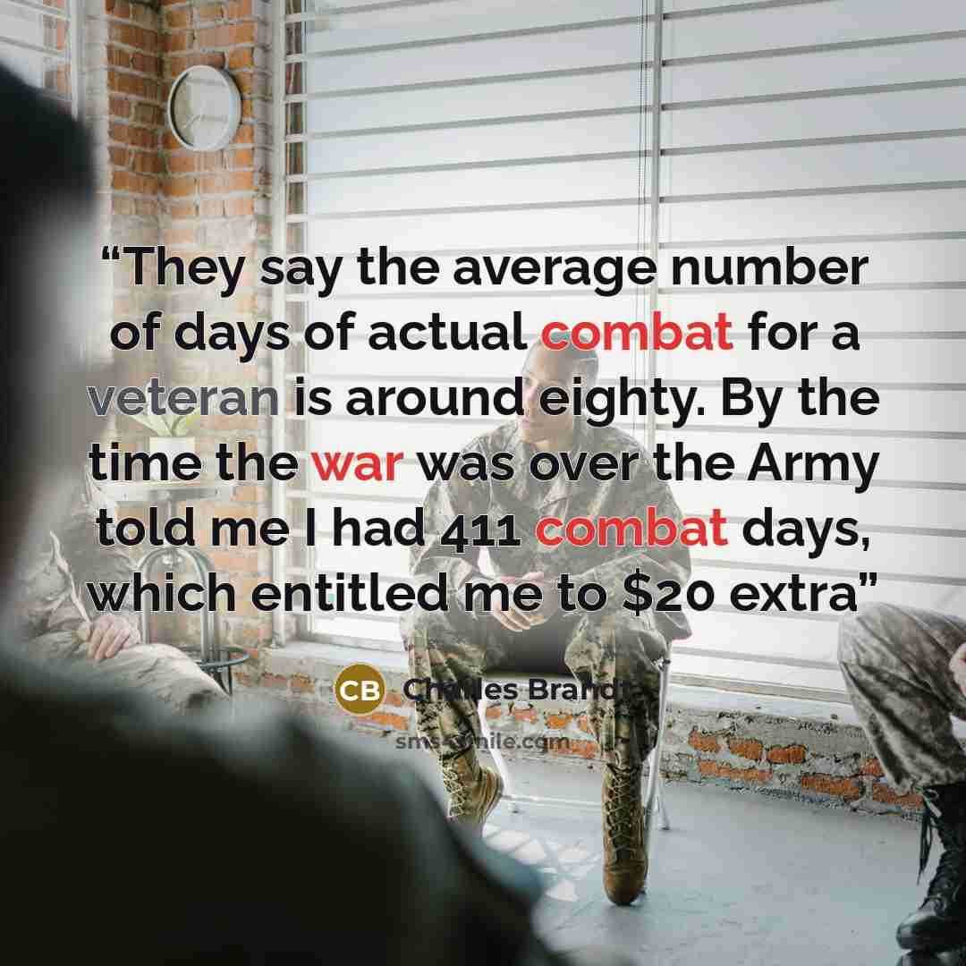 “They say the average number of days of actual combat for a veteran is around eighty. By the time the war was over the Army told me I had 411 combat days, which entitled me to $20 extra” quote by Charles Brandt