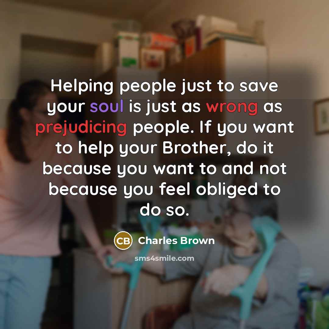 “Helping people just to save your soul is just as wrong as prejudicing people. If you want to help your Brother, do it because you want to and not because you feel obliged to do so.” quote by Charles Brown