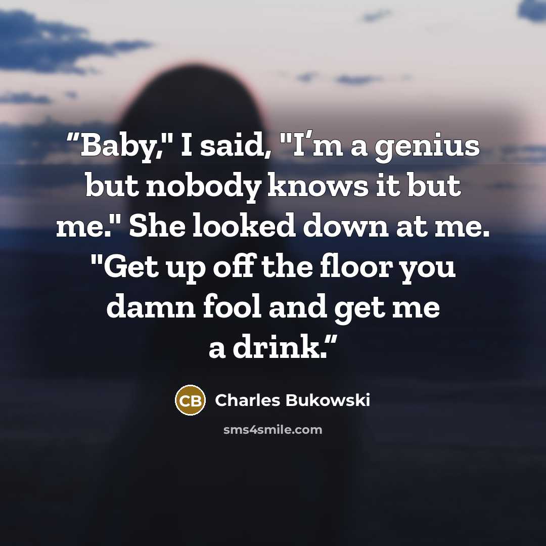 “Baby," I said, "I’m a genius but nobody knows it but me." She looked down at me. "Get up off the floor you damn fool and get me a drink.” quote by Charles Bukowski
