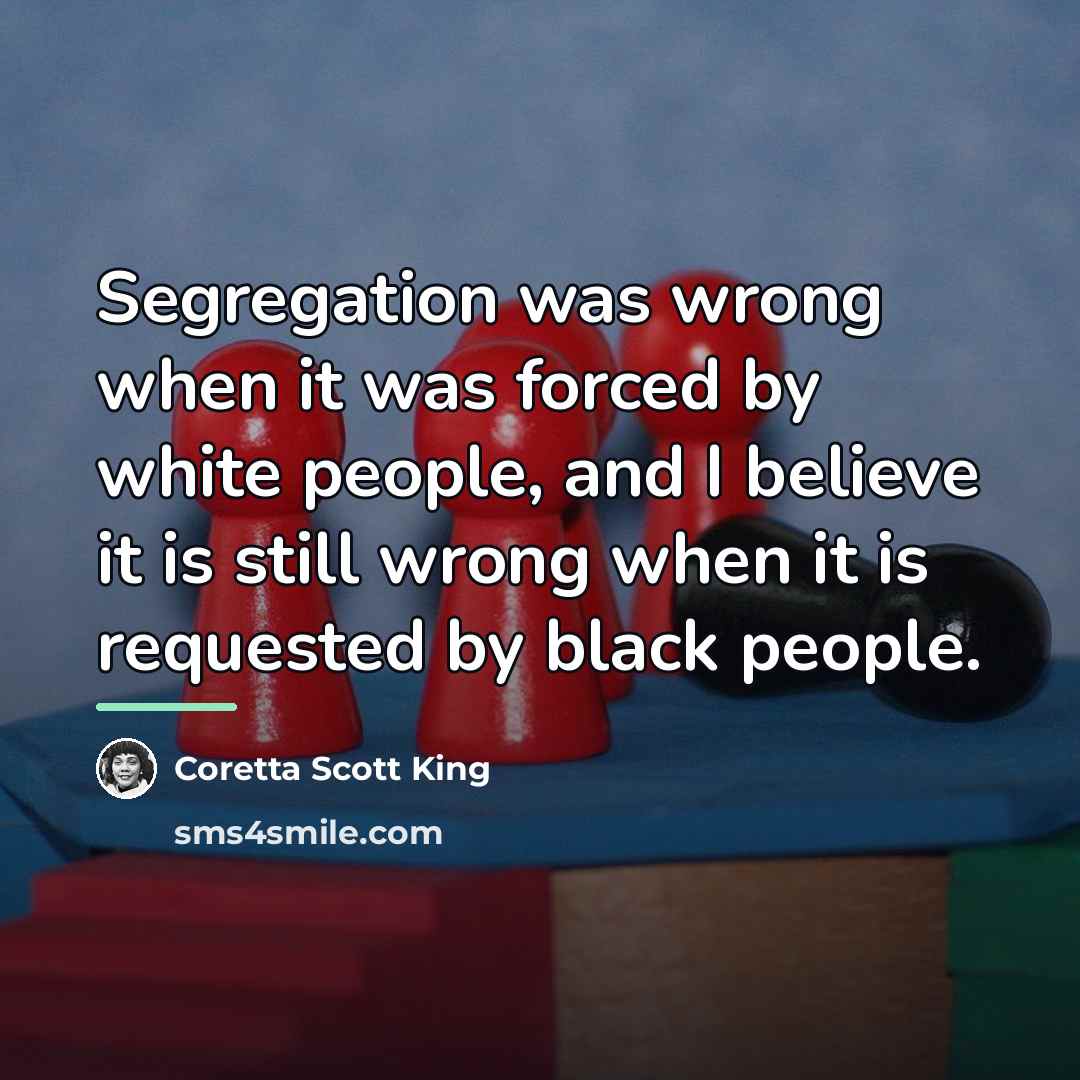 “Segregation was wrong when it was forced by white people,…” quote by Coretta Scott King