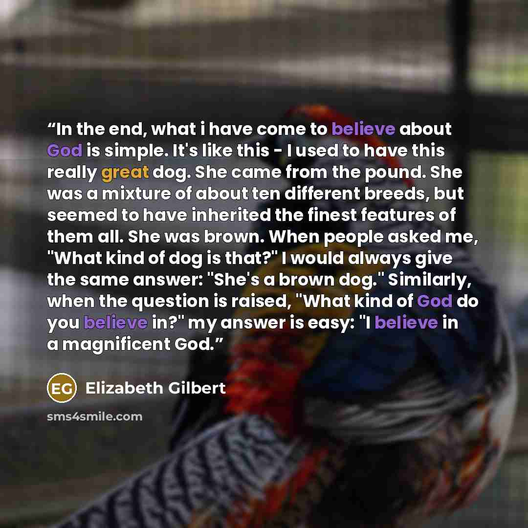 “In the end, what i have come to believe about God is simple. It's like this - I used to have this really great dog. She came from the pound. She was a mixture of about ten different breeds, but seemed to have inherited the finest features of them all. She was brown. When people asked me, "What…” quote by Elizabeth Gilbert