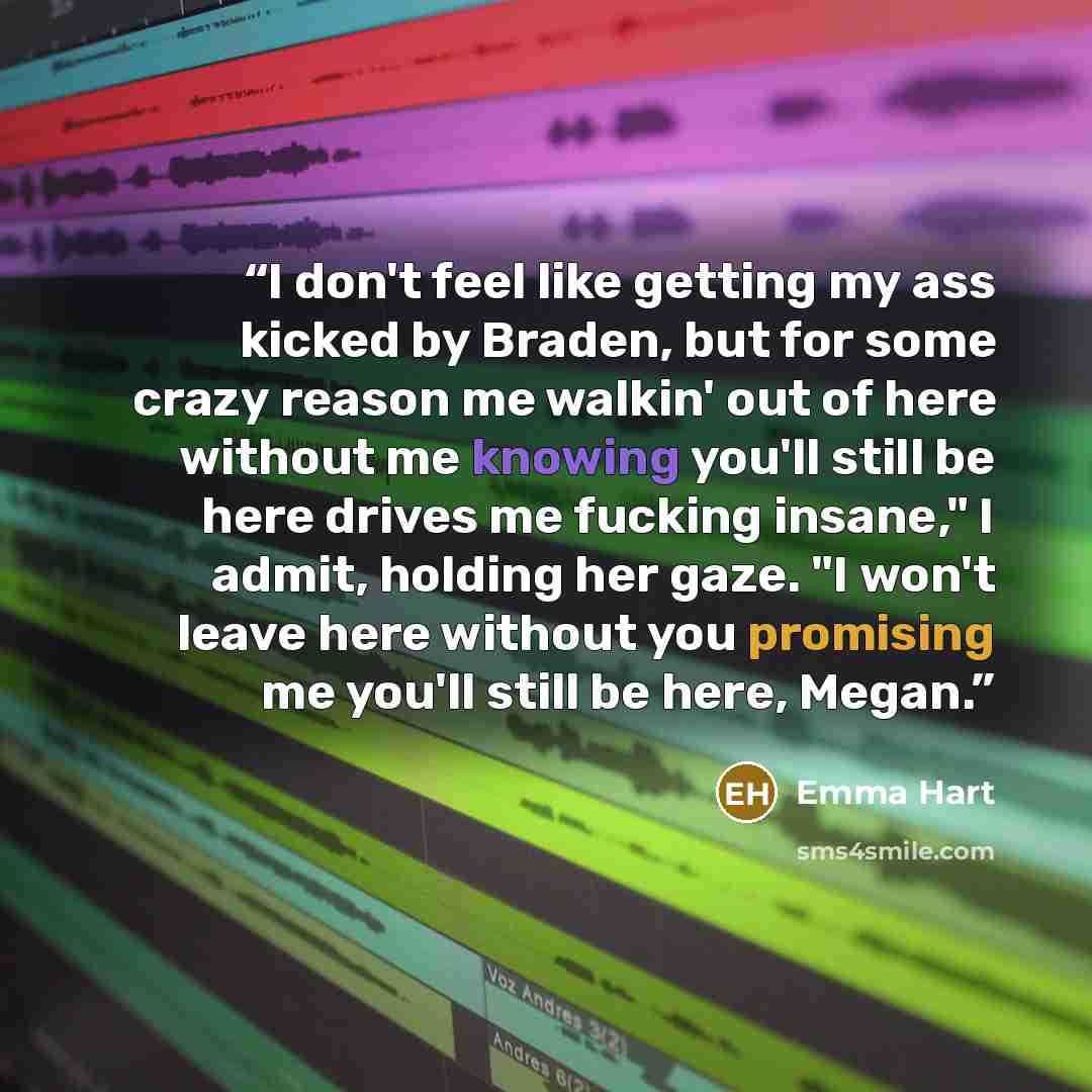 “I don't feel like getting my ass kicked by Braden, but for some crazy reason me walkin' out of here without me knowing you'll still be here drives me fucking insane," I admit, holding her gaze. "I won't leave here without you promising me you'll still be here, Megan.” quote by Emma Hart