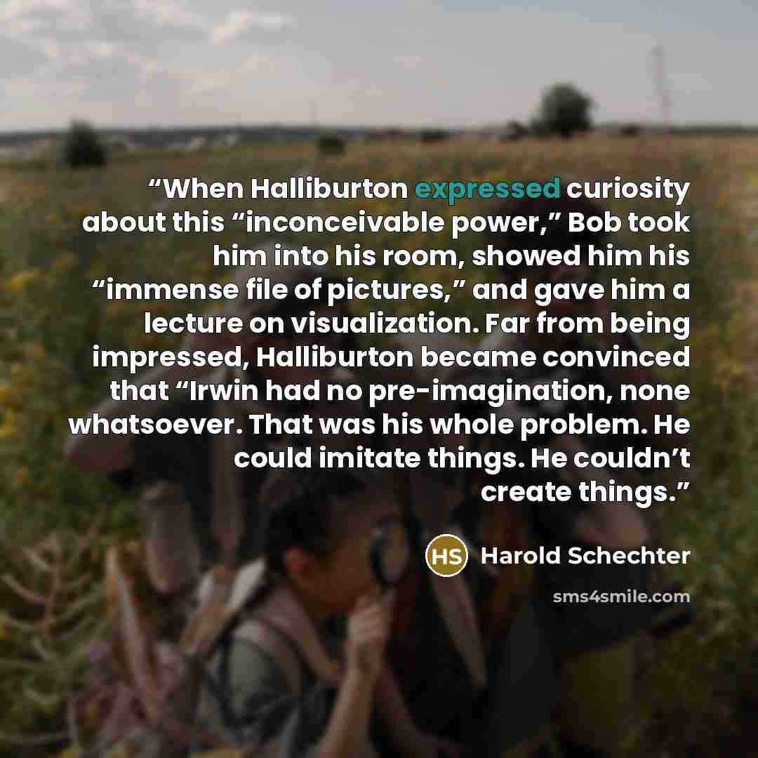 “When Halliburton expressed curiosity about this “inconceivable power,” Bob took him into his room, showed him his “immense file of pictures,” and gave him a lecture on visualization. Far from being impressed, Halliburton became convinced that “Irwin had no pre-imagination, none whatsoever. That…” quote by Harold Schechter