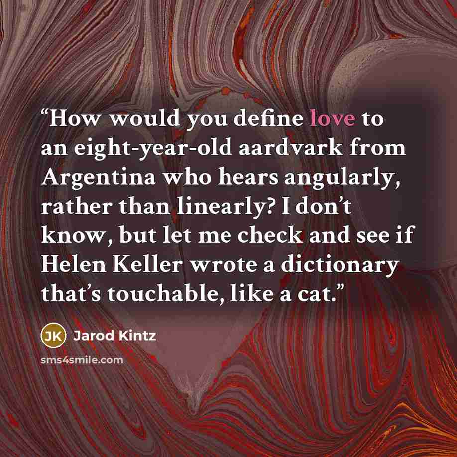 “How would you define love to an eight-year-old aardvark from Argentina who hears angularly, rather than linearly? I don’t know, but let me check and see if Helen Keller wrote a dictionary that’s touchable, like a cat.” quote by Jarod Kintz