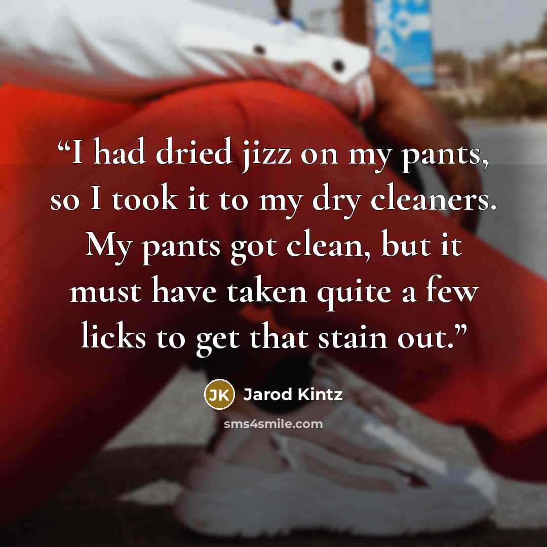 “I had dried jizz on my pants, so I took it to my dry cleaners. My pants got clean, but it must have taken quite a few licks to get that stain out.” quote by Jarod Kintz