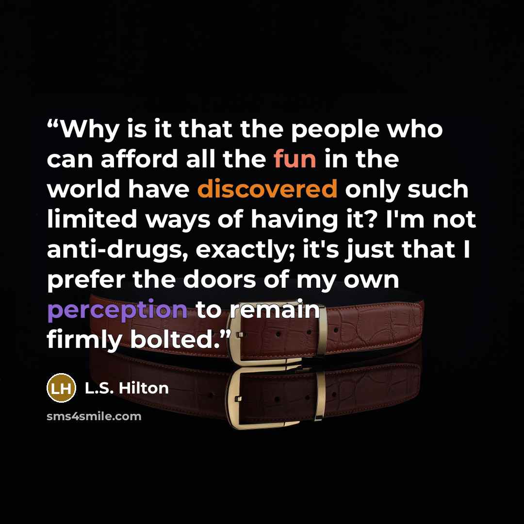 “Why is it that the people who can afford all the fun in the world have discovered only such limited ways of having it? I'm not anti-drugs, exactly; it's just that I prefer the doors of my own perception to remain firmly bolted.” quote by L.S. Hilton