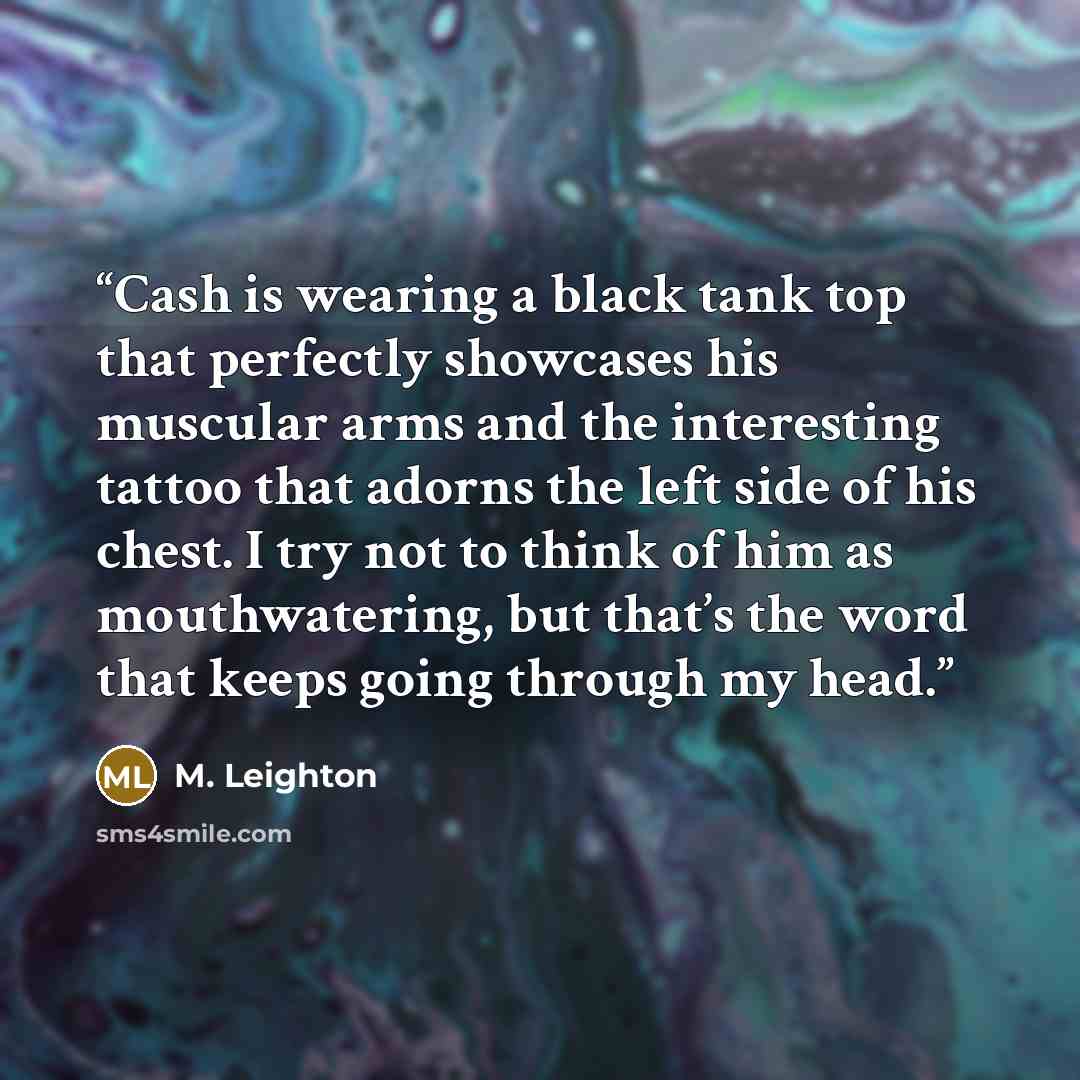 “Cash is wearing a black tank top that perfectly showcases his muscular arms and the interesting tattoo that adorns the left side of his chest. I try not to think of him as mouthwatering, but that’s the word that keeps going through my head.” quote by M. Leighton