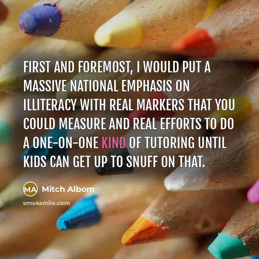 “First and foremost, I would put a massive national emphasis on illiteracy with real markers that you could measure and real efforts to do a one-on-one kind of tutoring until kids can get up to snuff on that.” quote by Mitch Albom