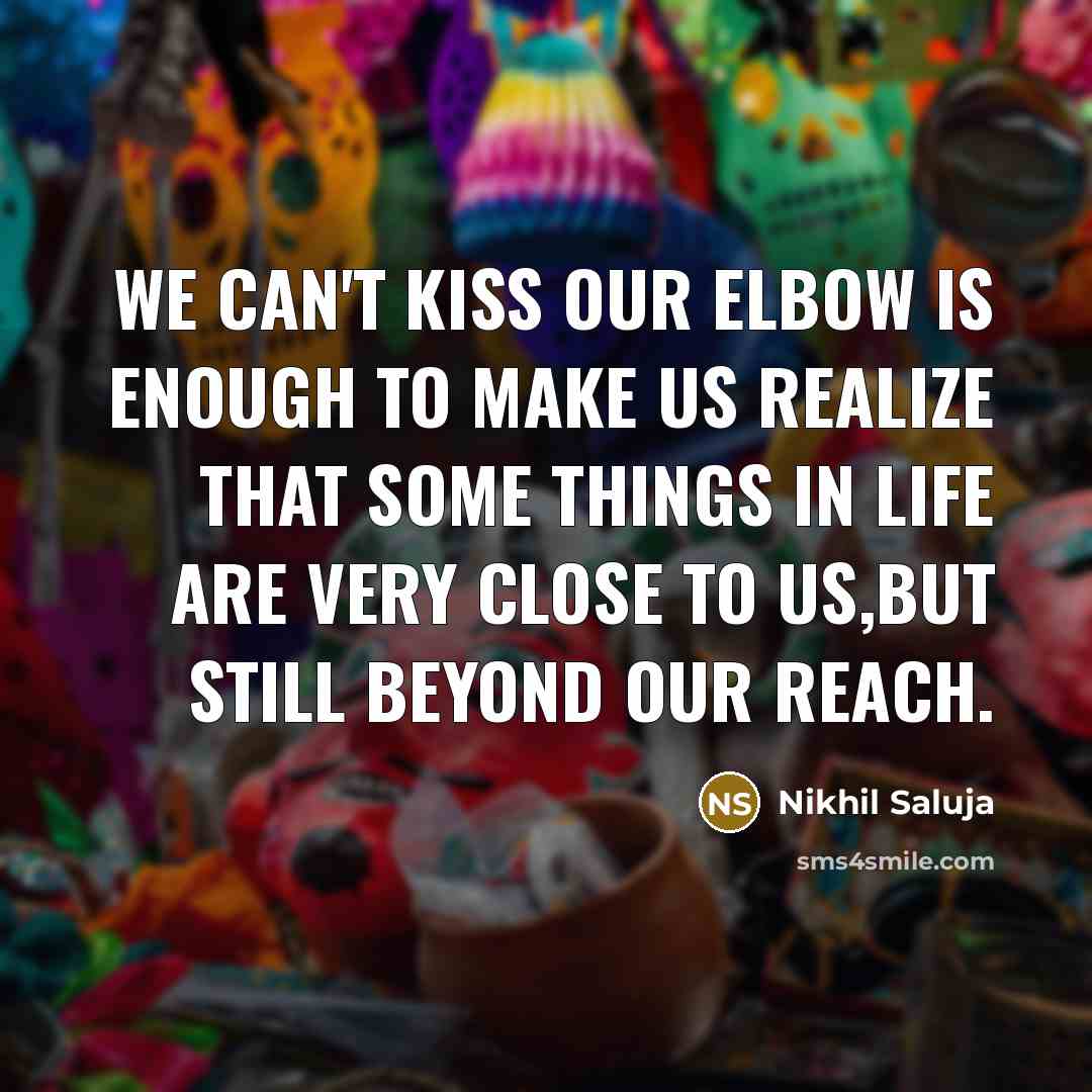 “We can't kiss our elbow is enough to make us realize that some things in life are very close to us,but still beyond our reach.” quote by Nikhil Saluja