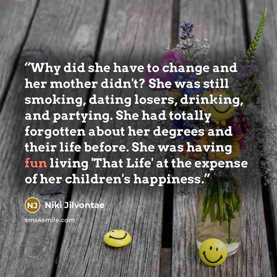 “Why did she have to change and her mother didn't? She was still smoking, dating losers, drinking, and partying. She had totally forgotten about her degrees and their life before. She was having fun living 'That Life' at the expense of her children's happiness.” quote by Niki Jilvontae