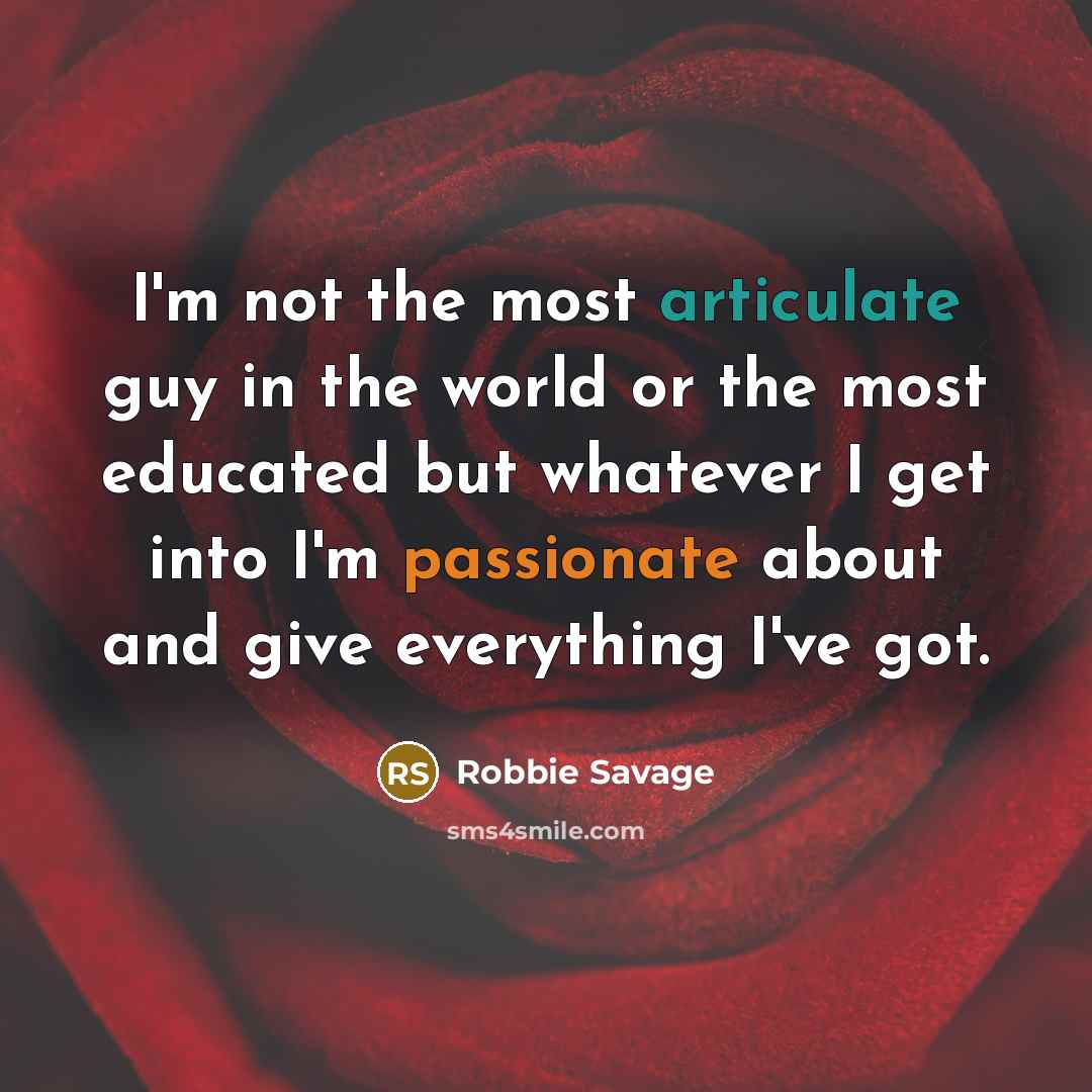 “I'm not the most articulate guy in the world or the most educated but whatever I get into I'm passionate about and give everything I've got.” quote by Robbie Savage