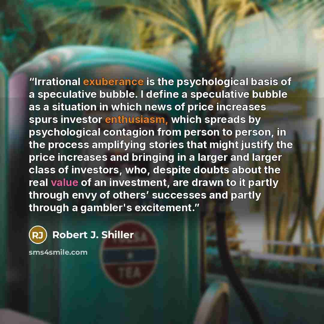 “Irrational exuberance is the psychological basis of a speculative bubble. I define a speculative bubble as a situation in which news of price increases spurs investor enthusiasm, which spreads by psychological contagion from person to person, in the process amplifying stories that might justify…” quote by Robert J. Shiller