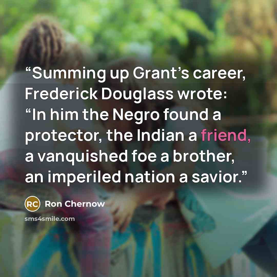 “Summing up Grant’s career, Frederick Douglass wrote: “In him the Negro found a protector, the Indian a friend, a vanquished foe a brother, an imperiled nation a savior.” quote by Ron Chernow