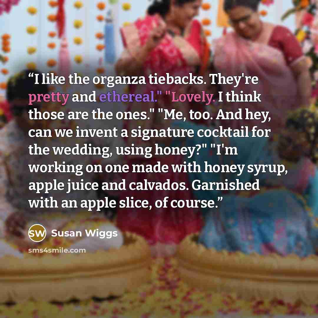 “I like the organza tiebacks. They're pretty and ethereal." "Lovely. I think those are the ones." "Me, too. And hey, can we invent a signature cocktail for the wedding, using honey?" "I'm working on one made with honey syrup, apple juice and calvados. Garnished with an apple slice, of course.” quote by Susan Wiggs