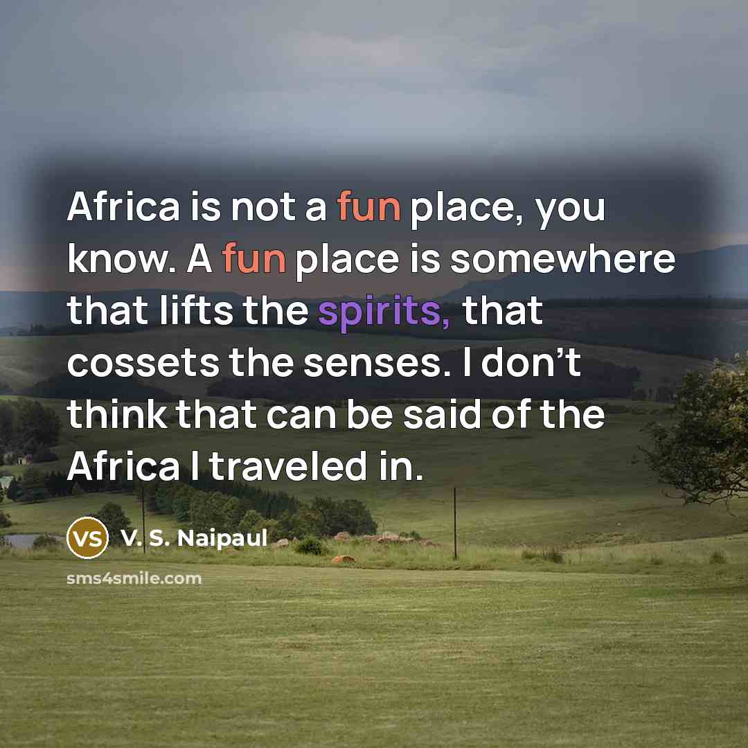 “Africa is not a fun place, you know. A fun place is somewhere that lifts the spirits, that cossets the senses. I don't think that can be said of the Africa I traveled in.” quote by V. S. Naipaul