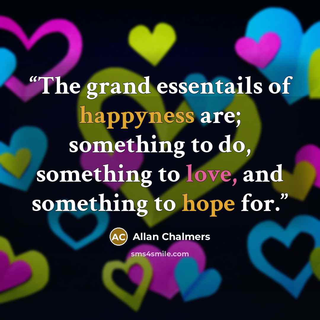 “The grand essentails of happyness are; something to do, something to love, and something to hope for.” quote by Allan Chalmers