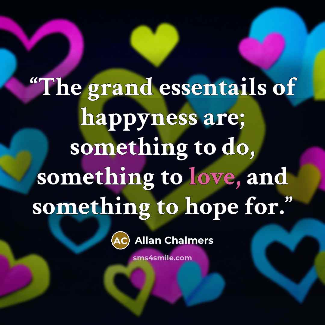 “The grand essentails of happyness are; something to do, something to love, and something to hope for.” quote by Allan Chalmers
