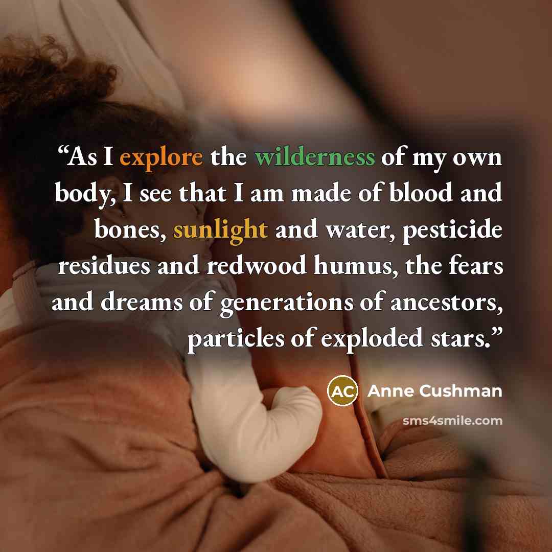 “As I explore the wilderness of my own body, I see that I am made of blood and bones, sunlight and water, pesticide residues and redwood humus, the fears and dreams of generations of ancestors, particles of exploded stars.” quote by Anne Cushman
