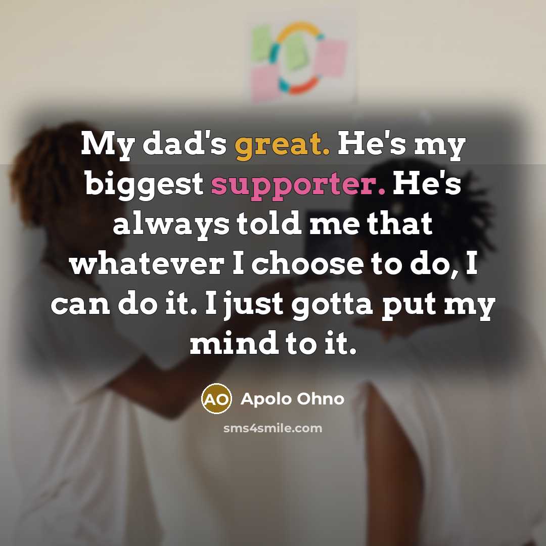 “My dad's great. He's my biggest supporter. He's always told me that whatever I choose to do, I can do it. I just gotta put my mind to it.” quote by Apolo Ohno