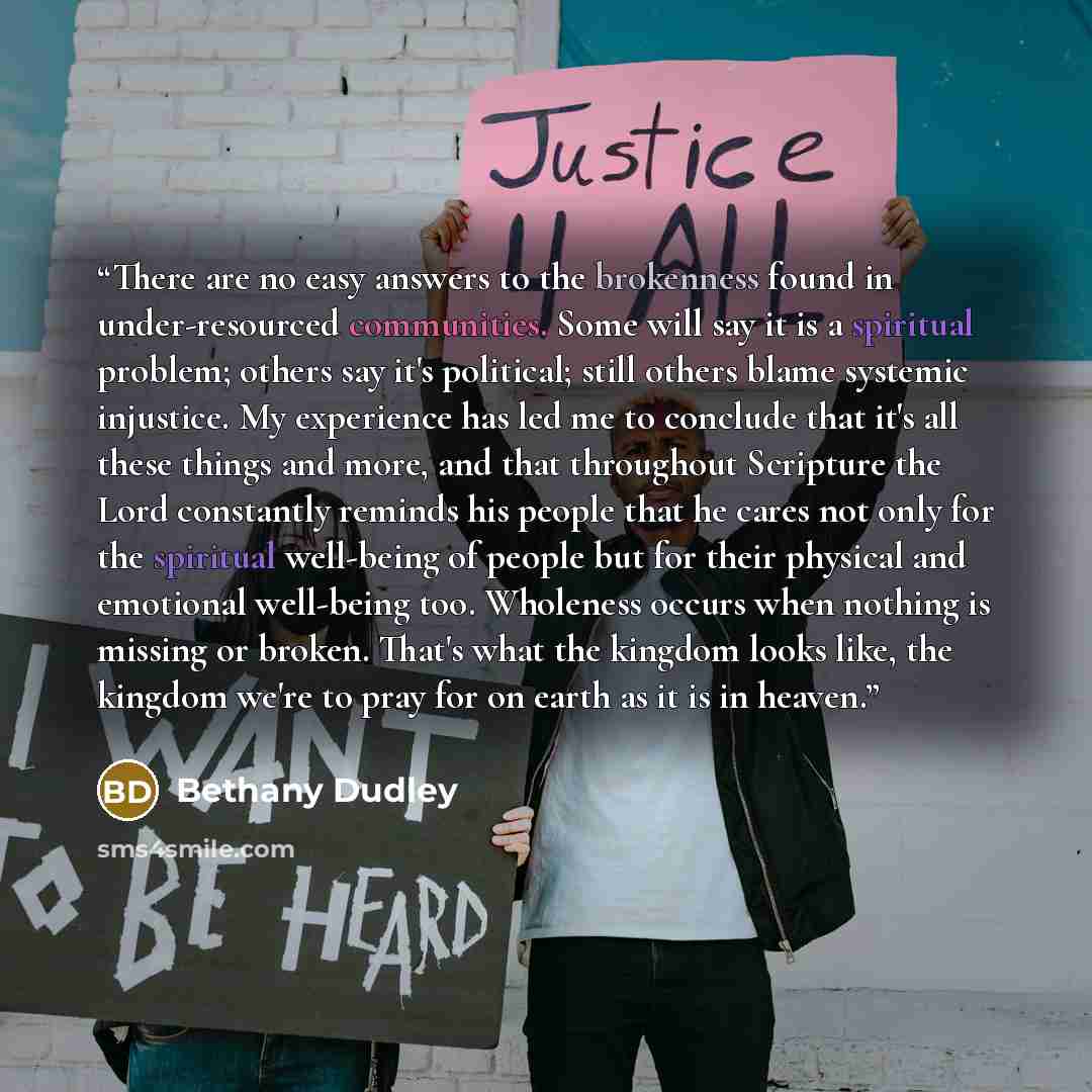 “There are no easy answers to the brokenness found in under-resourced communities. Some will say it is a spiritual problem; others say it's political; still others blame systemic injustice. My experience has led me to conclude that it's all these things and more, and that throughout Scripture the…” quote by Bethany Dudley