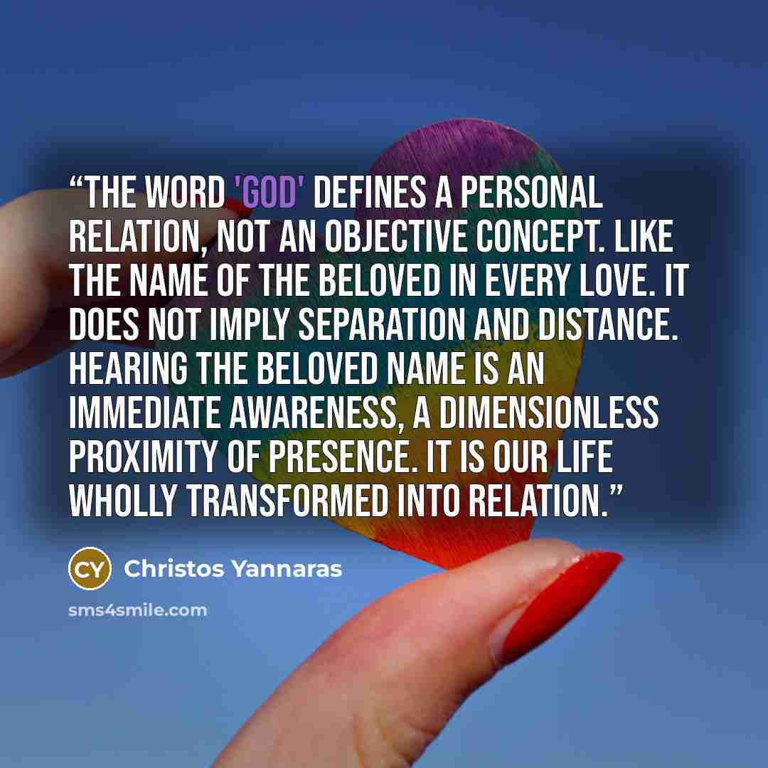 “The word 'God' defines a personal relation, not an objective concept. Like the name of the beloved in every love. It does not imply separation and distance. Hearing the beloved name is an immediate awareness, a dimensionless proximity of presence. It is our life wholly transformed into relation.” quote by Christos Yannaras