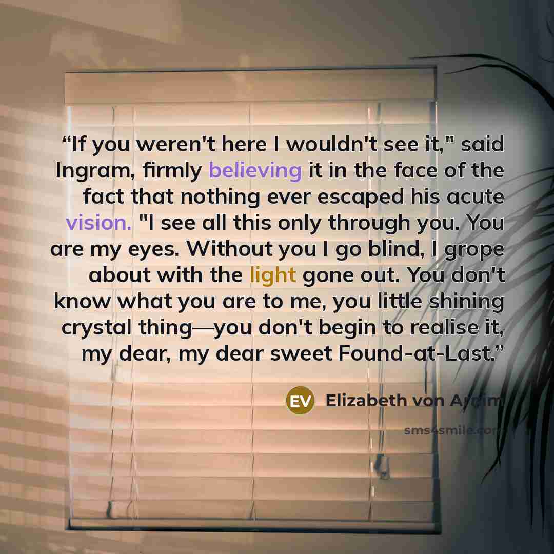 “If you weren't here I wouldn't see it," said Ingram, firmly believing it in the face of the fact that nothing ever escaped his acute vision. "I see all this only through you. You are my eyes. Without you I go blind, I grope about with the light gone out. You don't know what you are to me, you…” quote by Elizabeth von Arnim