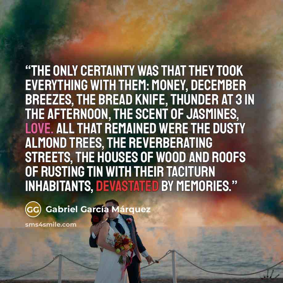 “The only certainty was that they took everything with them: money, December breezes, the bread knife, thunder at 3 in the afternoon, the scent of jasmines, love. All that remained were the dusty almond trees, the reverberating streets, the houses of wood and roofs of rusting tin with their…” quote by Gabriel García Márquez