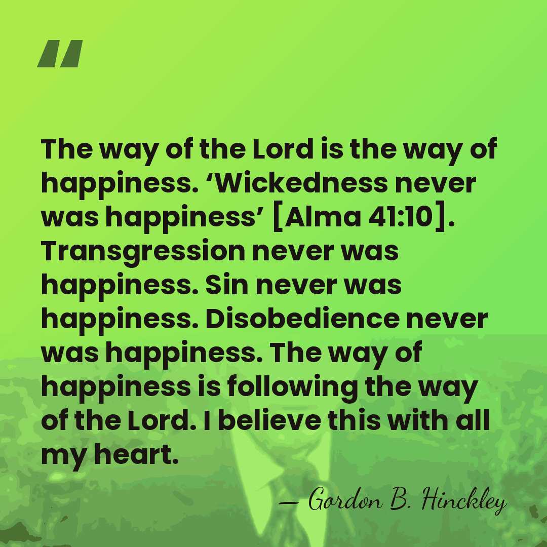 The way of the Lord is the way of happiness. ‘Wickedness never&hellip; - Gordon B. Hinckley