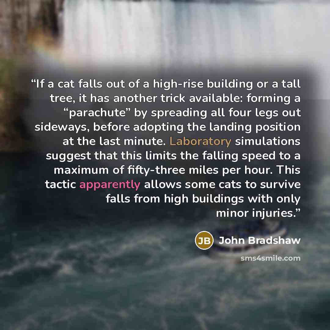 “If a cat falls out of a high-rise building or a tall tree, it has another trick available: forming a “parachute” by spreading all four legs out sideways, before adopting the landing position at the last minute. Laboratory simulations suggest that this limits the falling speed to a maximum of…” quote by John Bradshaw
