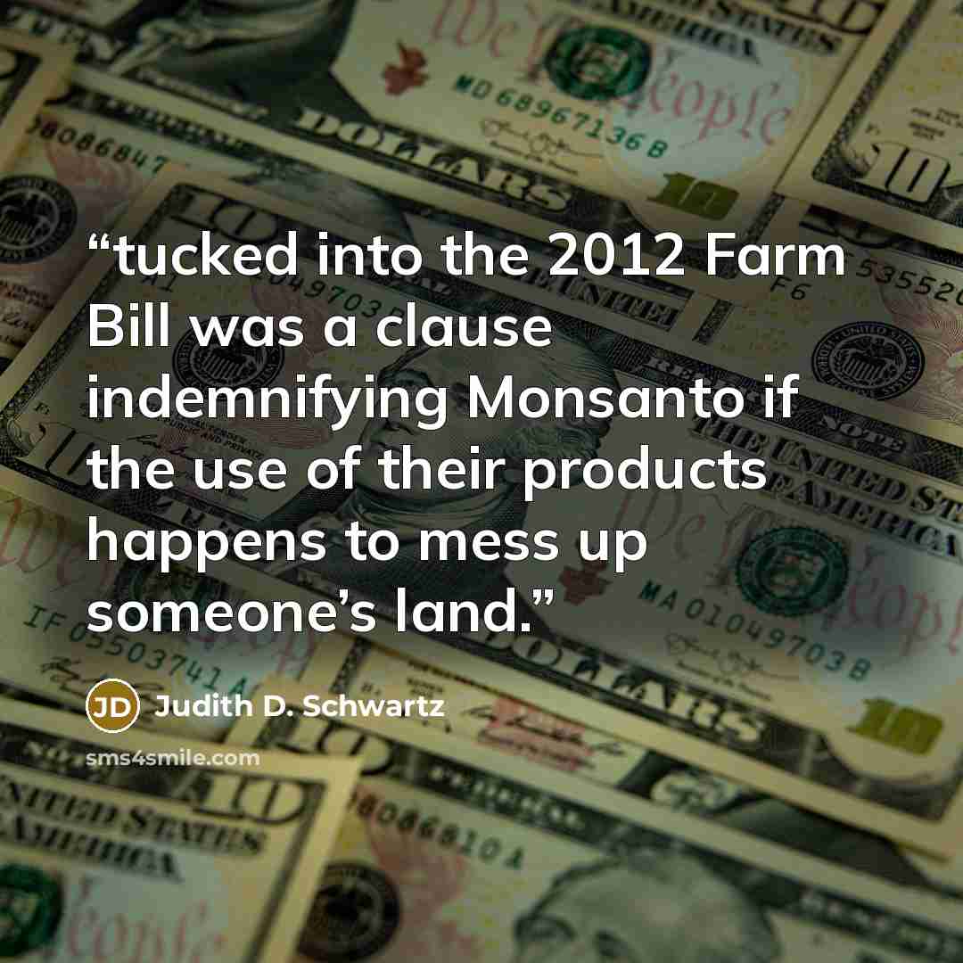 “tucked into the 2012 Farm Bill was a clause indemnifying Monsanto if the use of their products happens to mess up someone’s land.” quote by Judith D. Schwartz