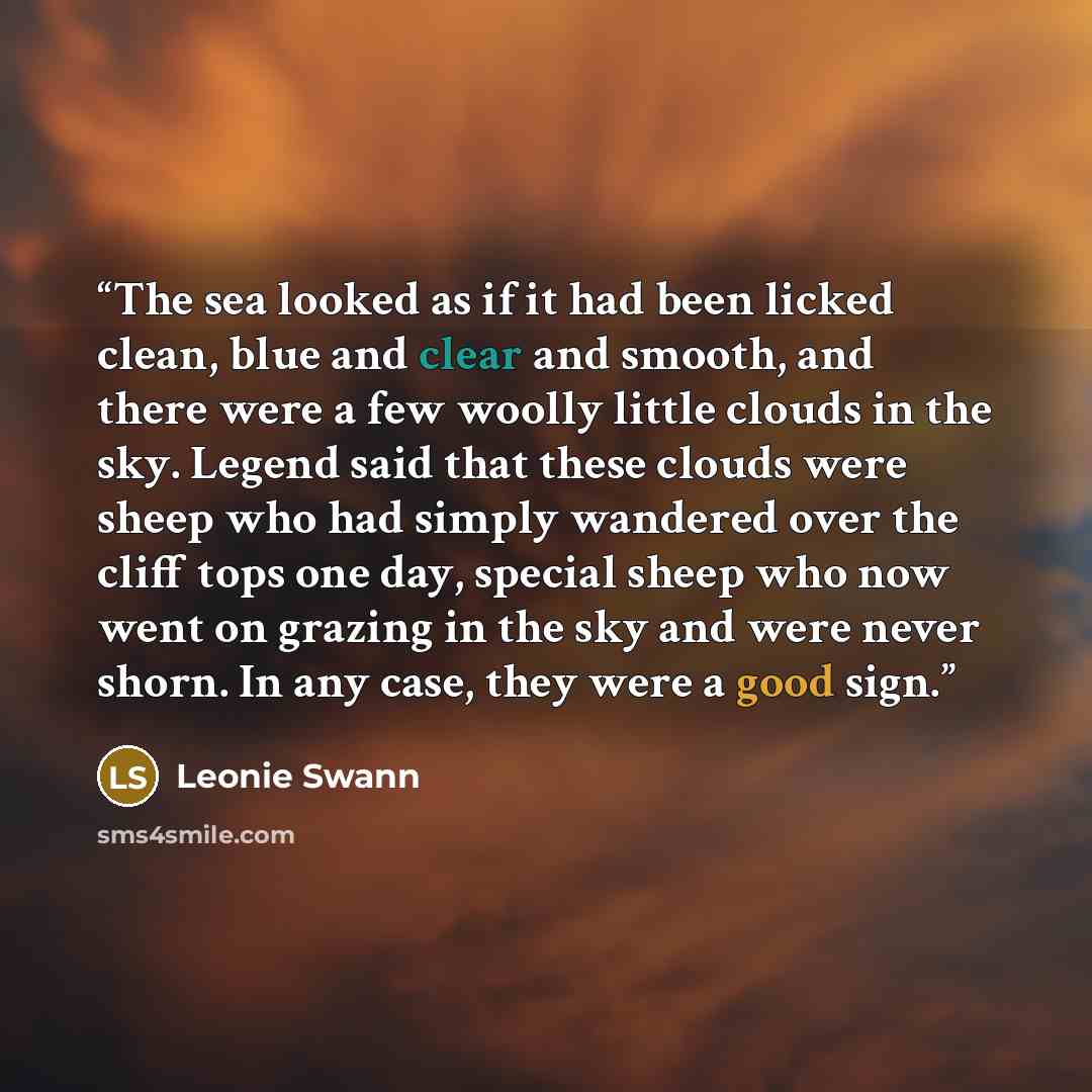 “The sea looked as if it had been licked clean, blue and clear and smooth, and there were a few woolly little clouds in the sky. Legend said that these clouds were sheep who had simply wandered over the cliff tops one day, special sheep who now went on grazing in the sky and were never shorn. In…” quote by Leonie Swann