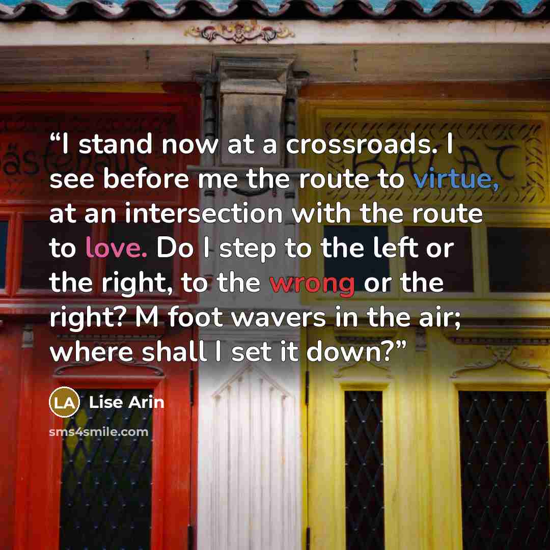 “I stand now at a crossroads. I see before me the route to virtue, at an intersection with the route to love. Do I step to the left or the right, to the wrong or the right? M foot wavers in the air; where shall I set it down?” quote by Lise Arin