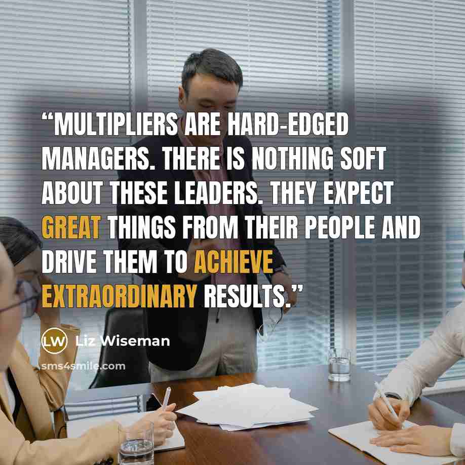 “Multipliers are hard-edged managers. There is nothing soft about these leaders. They expect great things from their people and drive them to achieve extraordinary results.” quote by Liz Wiseman