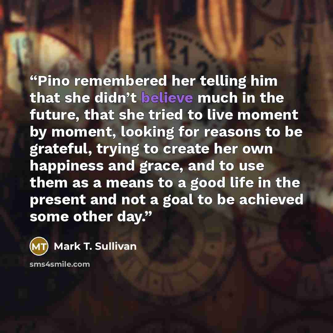 “Pino remembered her telling him that she didn’t believe much in the future, that she tried to live moment by moment, looking for reasons to be grateful, trying to create her own happiness and grace, and to use them as a means to a good life in the present and not a goal to be achieved some other…” quote by Mark T. Sullivan