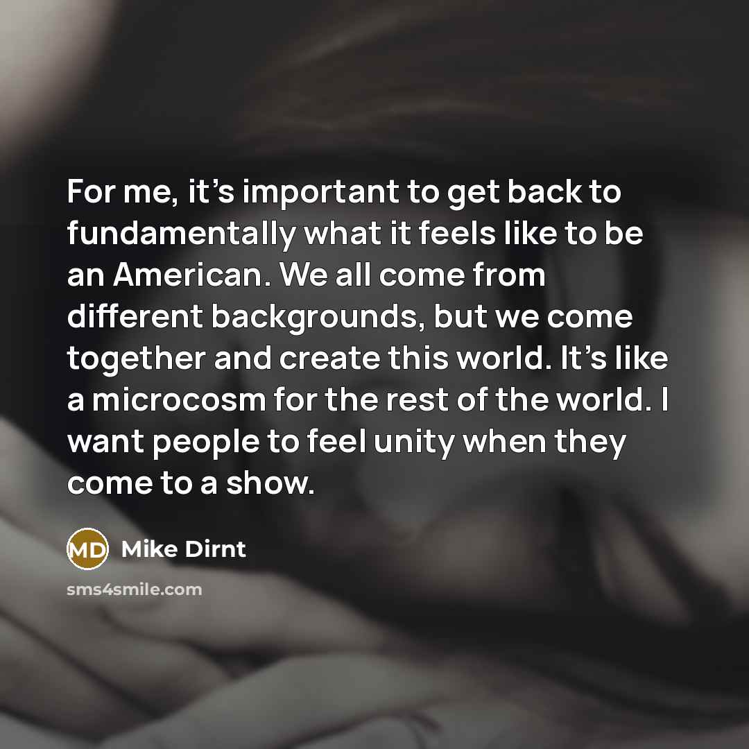 “For me, it's important to get back to fundamentally what it feels like to be an American. We all come from different backgrounds, but we come together and create this world. It's like a microcosm for the rest of the world. I want people to feel unity when they come to a show.” quote by Mike Dirnt